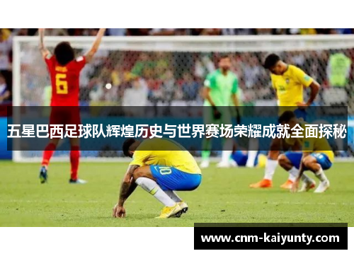 五星巴西足球队辉煌历史与世界赛场荣耀成就全面探秘