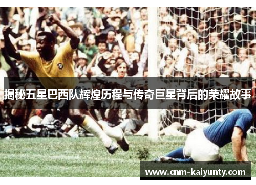 揭秘五星巴西队辉煌历程与传奇巨星背后的荣耀故事