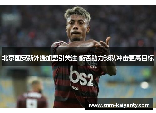 北京国安新外援加盟引关注 能否助力球队冲击更高目标
