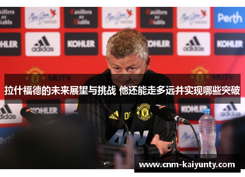 拉什福德的未来展望与挑战 他还能走多远并实现哪些突破