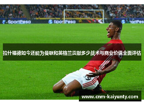 拉什福德如今还能为曼联和英格兰贡献多少战术与商业价值全面评估