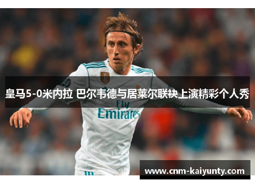 皇马5-0米内拉 巴尔韦德与居莱尔联袂上演精彩个人秀