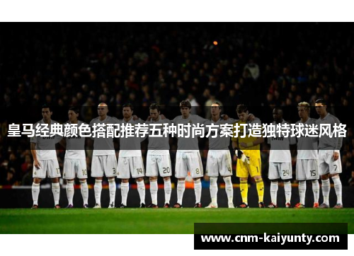 皇马经典颜色搭配推荐五种时尚方案打造独特球迷风格