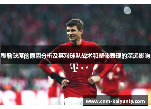 穆勒缺席的原因分析及其对球队战术和整体表现的深远影响