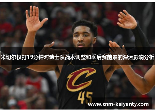 米切尔仅打19分钟对骑士队战术调整和季后赛前景的深远影响分析