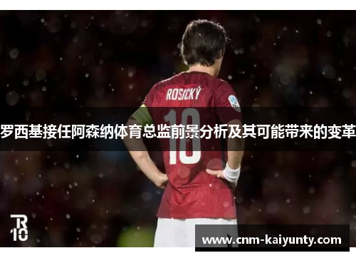 罗西基接任阿森纳体育总监前景分析及其可能带来的变革