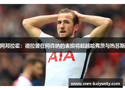 阿邦拉霍：德拉普在阿森纳的表现将超越哈弗茨与热苏斯