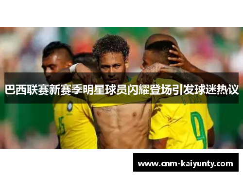 巴西联赛新赛季明星球员闪耀登场引发球迷热议