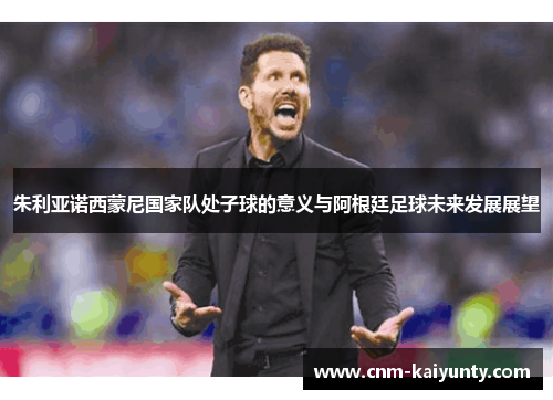 朱利亚诺西蒙尼国家队处子球的意义与阿根廷足球未来发展展望