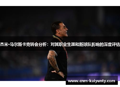 杰米·马尔斯卡克转会分析：对其职业生涯和新球队影响的深度评估